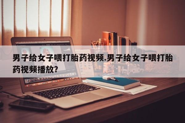 网上卖打胎药微信在线联系方式男子给女子喂打胎药视频.男子给女子喂打胎药视频播放？