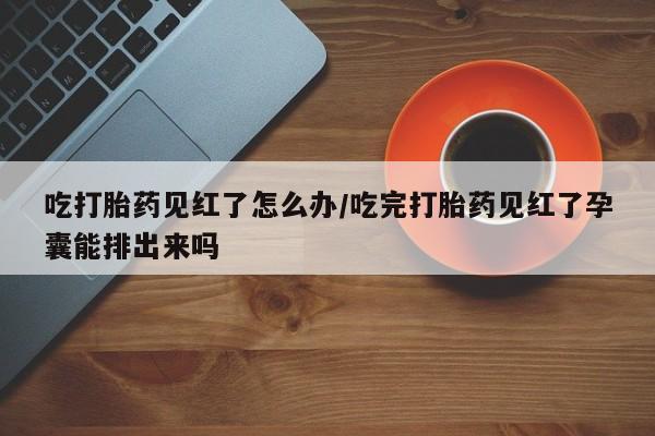 网上卖打胎药微信在线联系方式吃打胎药见红了怎么办/吃完打胎药见红了孕囊能排出来吗