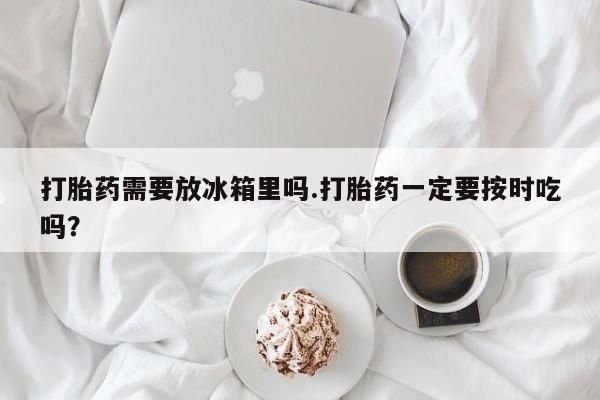 网上卖打胎药微信在线联系方式打胎药需要放冰箱里吗.打胎药一定要按时吃吗？