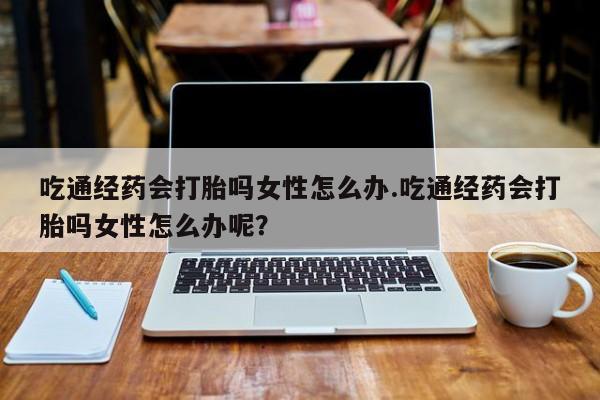 网上卖打胎药微信在线联系方式吃通经药会打胎吗女性怎么办.吃通经药会打胎吗女性怎么办呢？