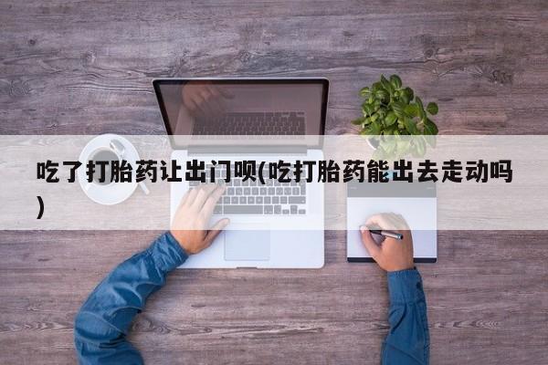 网上卖打胎药微信在线联系方式吃了打胎药让出门呗(吃打胎药能出去走动吗)