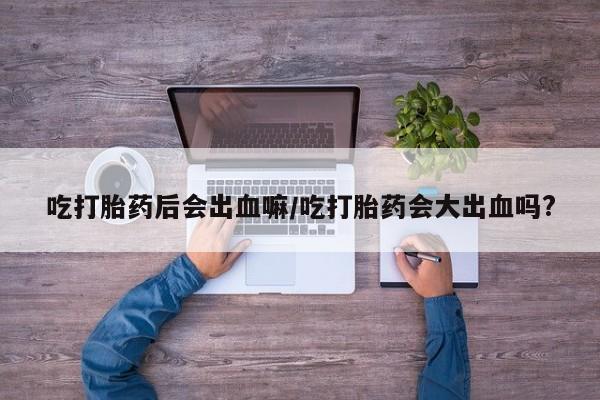 网上卖打胎药微信在线联系方式吃打胎药后会出血嘛/吃打胎药会大出血吗?