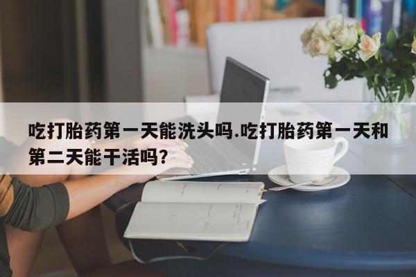 网上卖打胎药微信在线联系方式吃打胎药第一天能洗头吗.吃打胎药第一天和第二天能干活吗？