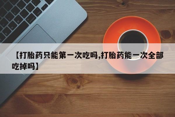 网上卖打胎药微信在线联系方式【打胎药只能第一次吃吗,打胎药能一次全部吃掉吗】