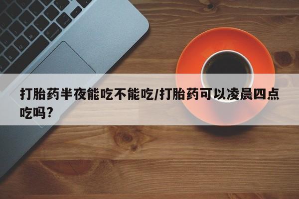 网上卖打胎药微信在线联系方式打胎药半夜能吃不能吃/打胎药可以凌晨四点吃吗?