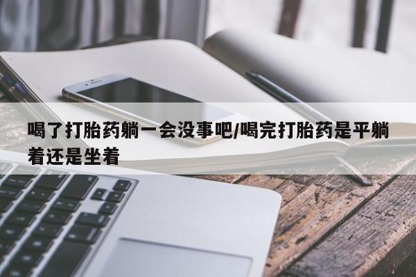 网上卖打胎药微信在线联系方式喝了打胎药躺一会没事吧/喝完打胎药是平躺着还是坐着