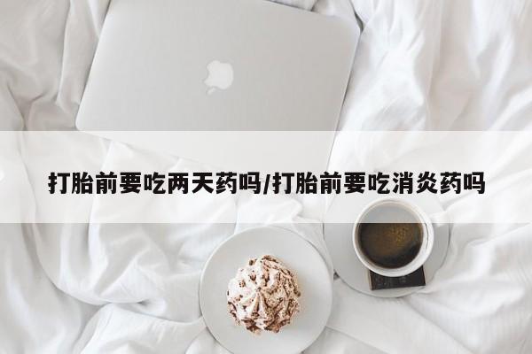 网上卖打胎药微信在线联系方式打胎前要吃两天药吗/打胎前要吃消炎药吗