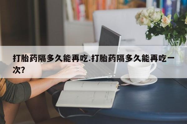 网上卖打胎药微信在线联系方式打胎药隔多久能再吃.打胎药隔多久能再吃一次？