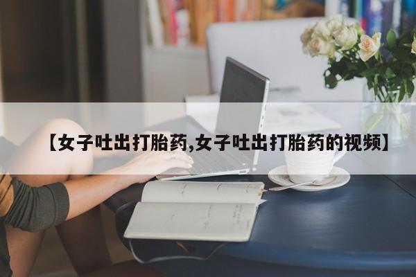 网上卖打胎药微信在线联系方式【女子吐出打胎药,女子吐出打胎药的视频】