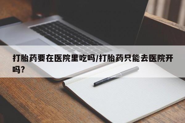 网上卖打胎药微信在线联系方式打胎药要在医院里吃吗/打胎药只能去医院开吗?
