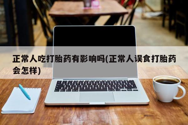 网上卖打胎药微信在线联系方式正常人吃打胎药有影响吗(正常人误食打胎药会怎样)
