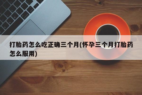 网上卖打胎药微信在线联系方式打胎药怎么吃正确三个月(怀孕三个月打胎药怎么服用)