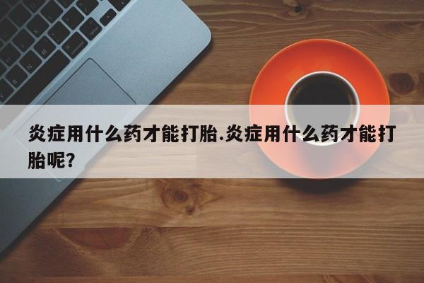 网上卖打胎药微信在线联系方式炎症用什么药才能打胎.炎症用什么药才能打胎呢？