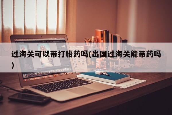 网上卖打胎药微信在线联系方式过海关可以带打胎药吗(出国过海关能带药吗)