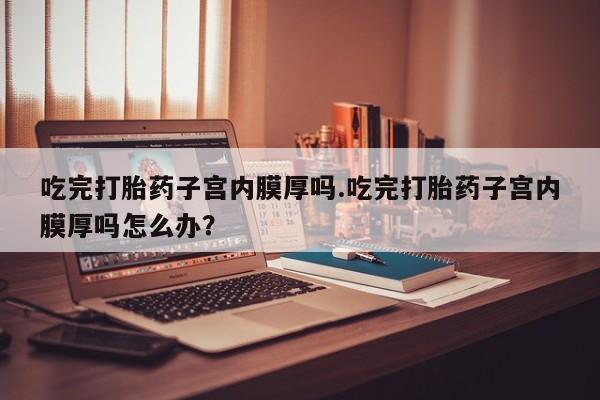 网上卖打胎药微信在线联系方式吃完打胎药子宫内膜厚吗.吃完打胎药子宫内膜厚吗怎么办？