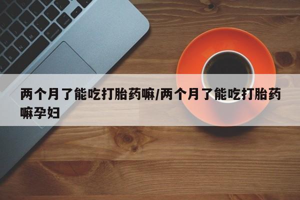 网上卖打胎药微信在线联系方式两个月了能吃打胎药嘛/两个月了能吃打胎药嘛孕妇