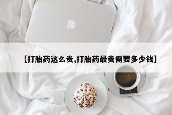网上卖打胎药微信在线联系方式【打胎药这么贵,打胎药最贵需要多少钱】