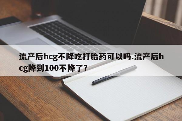 网上卖打胎药微信在线联系方式流产后hcg不降吃打胎药可以吗.流产后hcg降到100不降了？