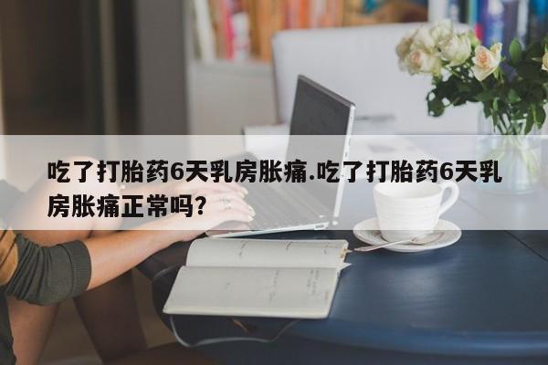 网上卖打胎药微信在线联系方式吃了打胎药6天乳房胀痛.吃了打胎药6天乳房胀痛正常吗？