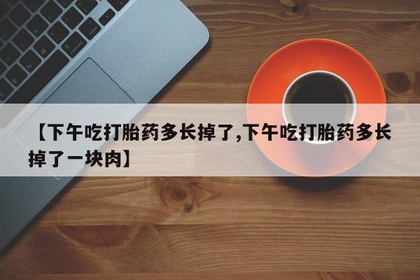 网上卖打胎药微信在线联系方式【下午吃打胎药多长掉了,下午吃打胎药多长掉了一块肉】