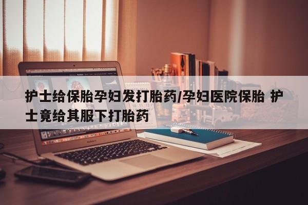 网上卖打胎药微信在线联系方式护士给保胎孕妇发打胎药/孕妇医院保胎 护士竟给其服下打胎药