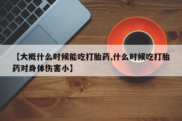 网上卖打胎药微信在线联系方式【大概什么时候能吃打胎药,什么时候吃打胎药对身体伤害小】