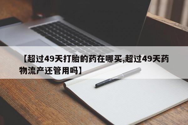 网上卖打胎药微信在线联系方式【超过49天打胎的药在哪买,超过49天药物流产还管用吗】