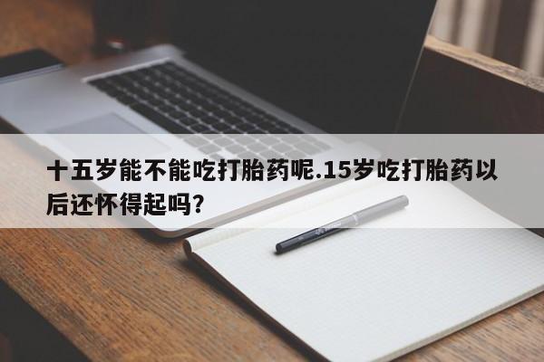 网上卖打胎药微信在线联系方式十五岁能不能吃打胎药呢.15岁吃打胎药以后还怀得起吗？