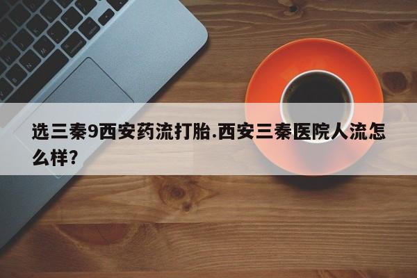 网上卖打胎药微信在线联系方式选三秦9西安药流打胎.西安三秦医院人流怎么样？