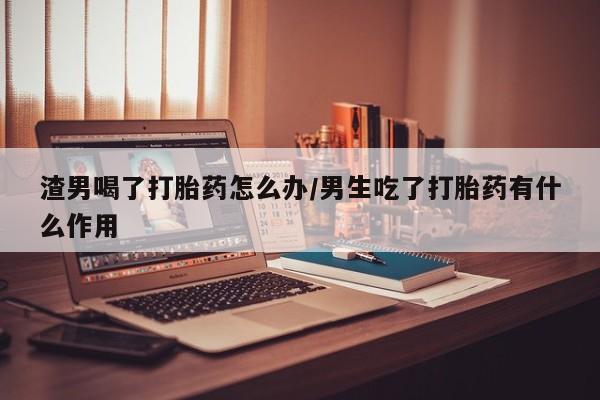 网上卖打胎药微信在线联系方式渣男喝了打胎药怎么办/男生吃了打胎药有什么作用