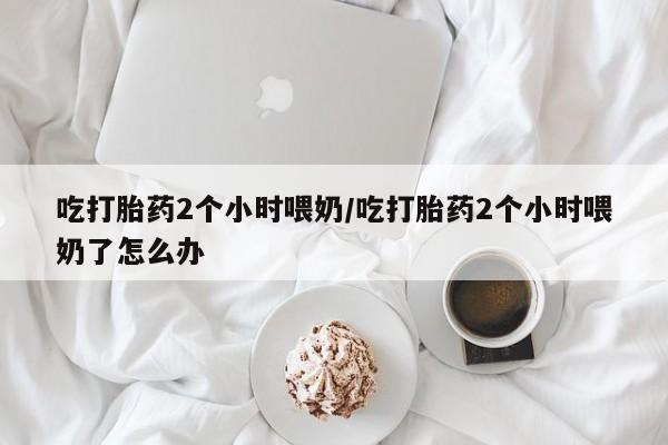 网上卖打胎药微信在线联系方式吃打胎药2个小时喂奶/吃打胎药2个小时喂奶了怎么办