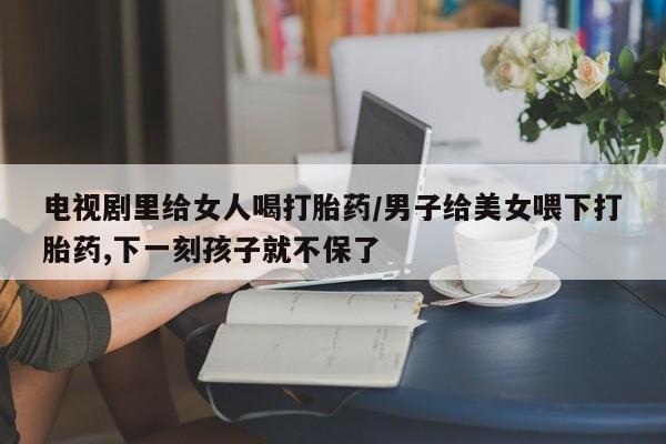 网上卖打胎药微信在线联系方式电视剧里给女人喝打胎药/男子给美女喂下打胎药,下一刻孩子就不保了