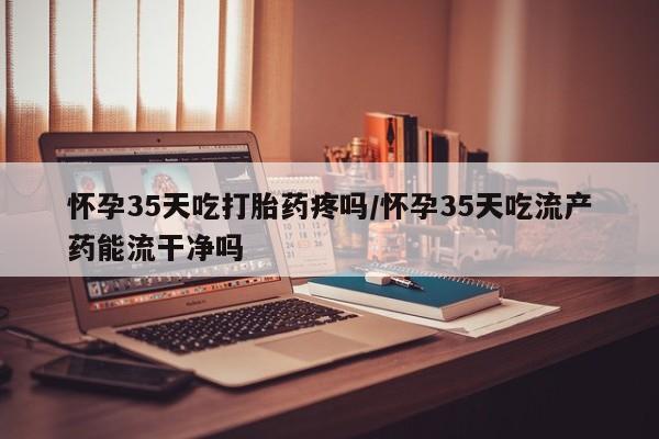 网上卖打胎药微信在线联系方式怀孕35天吃打胎药疼吗/怀孕35天吃流产药能流干净吗