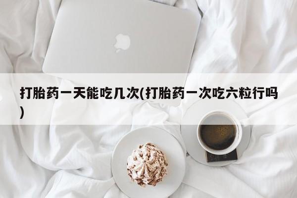 网上卖打胎药微信在线联系方式打胎药一天能吃几次(打胎药一次吃六粒行吗)