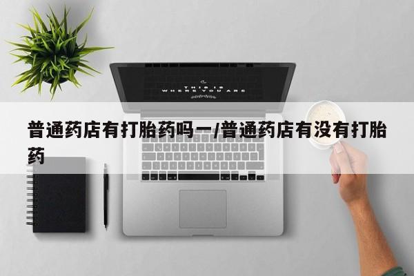 网上卖打胎药微信在线联系方式普通药店有打胎药吗一/普通药店有没有打胎药