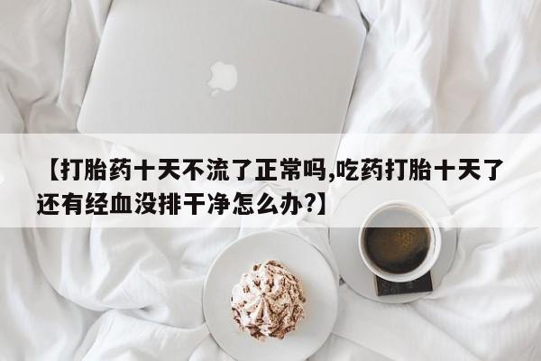 网上卖打胎药微信在线联系方式【打胎药十天不流了正常吗,吃药打胎十天了还有经血没排干净怎么办?】