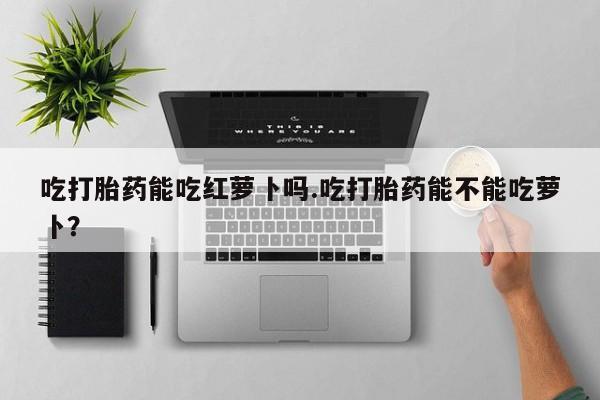 网上卖打胎药微信在线联系方式吃打胎药能吃红萝卜吗.吃打胎药能不能吃萝卜？