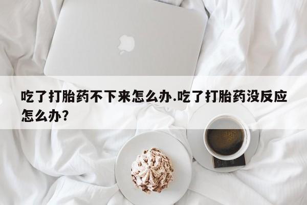 网上卖打胎药微信在线联系方式吃了打胎药不下来怎么办.吃了打胎药没反应怎么办？