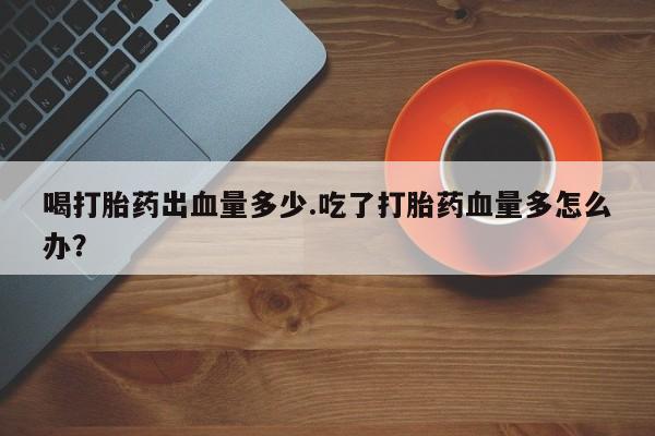 网上卖打胎药微信在线联系方式喝打胎药出血量多少.吃了打胎药血量多怎么办？