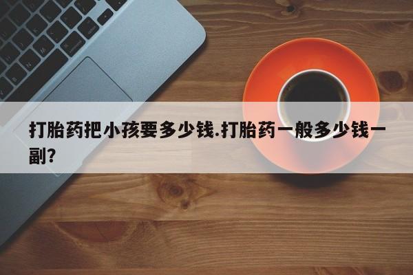 网上卖打胎药微信在线联系方式打胎药把小孩要多少钱.打胎药一般多少钱一副？