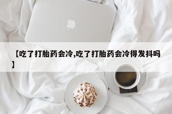 网上卖打胎药微信在线联系方式【吃了打胎药会冷,吃了打胎药会冷得发抖吗】