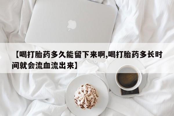 网上卖打胎药微信在线联系方式【喝打胎药多久能留下来啊,喝打胎药多长时间就会流血流出来】