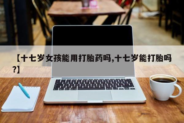 网上卖打胎药微信在线联系方式【十七岁女孩能用打胎药吗,十七岁能打胎吗?】