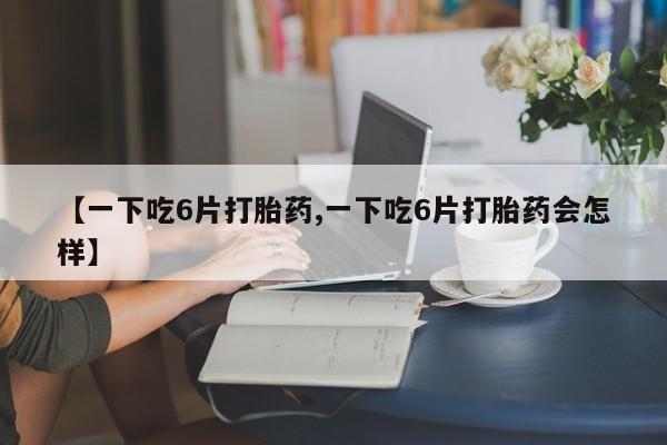 网上卖打胎药微信在线联系方式【一下吃6片打胎药,一下吃6片打胎药会怎样】