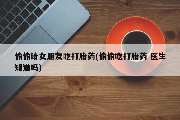 网上卖打胎药微信在线联系方式偷偷给女朋友吃打胎药(偷偷吃打胎药 医生知道吗)