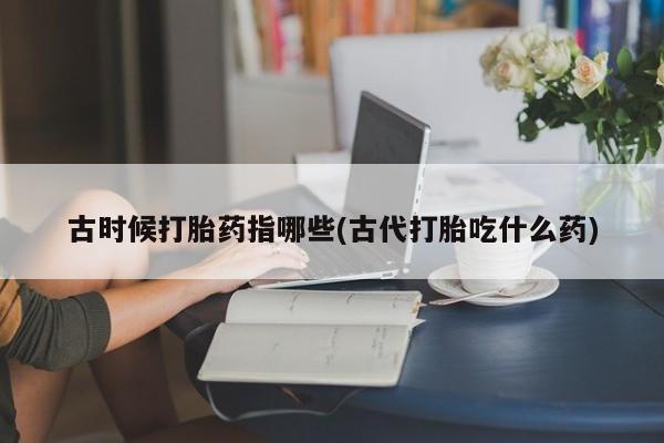 网上卖打胎药微信在线联系方式古时候打胎药指哪些(古代打胎吃什么药)