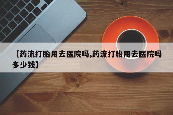 网上卖打胎药微信在线联系方式【药流打胎用去医院吗,药流打胎用去医院吗多少钱】