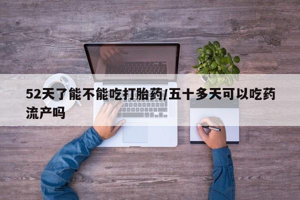 网上卖打胎药微信在线联系方式52天了能不能吃打胎药/五十多天可以吃药流产吗