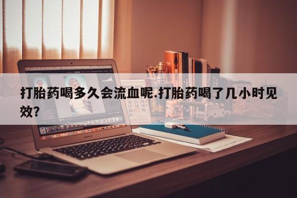 网上卖打胎药微信在线联系方式打胎药喝多久会流血呢.打胎药喝了几小时见效？