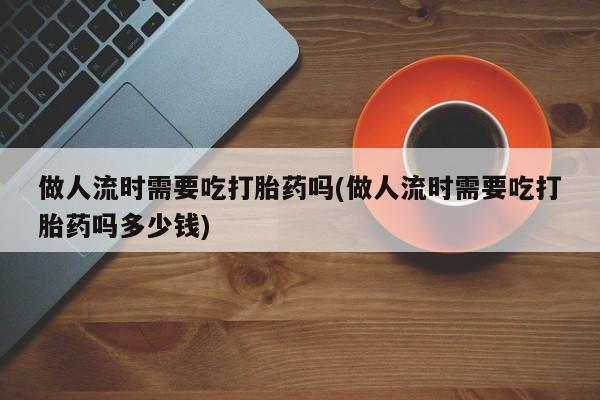 网上卖打胎药微信在线联系方式做人流时需要吃打胎药吗(做人流时需要吃打胎药吗多少钱)